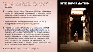  Pattadakal, also called Paṭṭadakallu or Raktapura, is a complex of
7th and 8th century CE Hindu and Jain temples in northern
Karnataka.
 Located on the west bank of the Malaprabha River in Bagalakote
district, this UNESCO World Heritage site is 14 miles from Badami
and about 6 miles from Aihole, both of which are historically
significant centers of Chalukya monuments.
 The monument is a protected site under Indian law and is
managed by the Archaeological Survey of India.
 UNESCO has described Pattadakal as "a harmonious blend of
architectural forms from northern and southern India" and an
illustration of "eclectic art" at its height. The Hindu temples are
generally dedicated to Shiva, but elements of Vaishnavism and
Shaktism theology and legends are also featured. The friezes in
the Hindu temples display various Vedic and Puranic concepts,
depict stories from the Ramayana, the Mahabharata, the
Bhagavata Purana, as well as elements of other Hindu texts, such
as the Panchatantra and the Kirātārjunīya.
 The Jain temple is only dedicated to a single Jina.
SITE INFORMATION
 