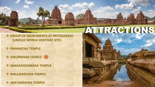  GROUP OF MONUMENTS AT PATTADAKKAL
(UNESCO WORLD HERITAGE SITE)
 PAPANATHA TEMPLE
 VIRUPAKSHA TEMPLE
 SANGAMESHWARA TEMPLE
 MALLIKARJUNA TEMPLE
 JAIN NARAYNA TEMPLE
ATTRACTIONSATTRACTIONS
 