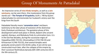 An impressive series of nine Hindu temples, as well as a Jain
sanctuary, can be seen there. One masterpiece from the group
stands out – The Temple of Virupaksha, built c. 740 by Queen
Lokamahadevi to commemorate her husband's victory over the
kings from the South
Pattadakal literally means ‘coronation stone’ and bears
testimony to the later phase of evolution of the distinctive
Early Chalukyan architecture. The gestation phase of this
development which took place in Aihole, Badami (the ancient
capital), Alampur, and Mahakuta finds its culmination here. It is
in the last few decades, during the successive reigns of
Vijayaditya (696-733 CE), Vikramaditya II (733-746 CE) and
Kirtivarman II (746-753 CE), that several temples were
gradually constructed in this fertile valley. A Jain shrine was
constructed much later, after the collapse of the empire by
their successor Rashtrakuta dynasty (6th-10th centuries CE) in
the 9th century CE.
Group Of Monuments At Pattadakal
CHALUKYAN DYNASTY
 