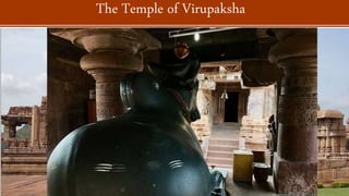  The epigraphy reveals this to have been built by Queen Loka Mahadevi (originally named as Lokeswara)
after the successful military campaigns of King Vikramaditya II against the Pallavas (4th-9th centuries CE).
 A square garbha griha, with an ambulatory path surrounding it, is connected to the antarala. Two small
shrines are laterally placed to the antarala, one for Ganesh and the other for Mahisasurmardini. Three
porches from the east, north and south open up to an expansive mandapa.
 Further east, a separate Nandi mandapa is placed on a plinth. The whole temple is surrounded
by prakara (enclosure) walls that are provided with subsidiary shrines on its inner side.
 The magnificently built Dravida shikhara with a well-preserved sukanasa ('nose,' arched projection) on the
front is one of the hallmarks of the temple. The superstructure is three-storied and topped by a four-
sided amalaka with a kalash at its finial
The Temple of Virupaksha
 