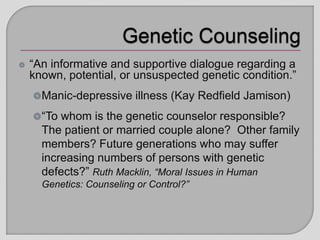 “An informative and supportive dialogue regarding a
known, potential, or unsuspected genetic condition.”
Manic-depressive illness (Kay Redfield Jamison)
“To whom is the genetic counselor responsible?
The patient or married couple alone? Other family
members? Future generations who may suffer
increasing numbers of persons with genetic
defects?” Ruth Macklin, “Moral Issues in Human
Genetics: Counseling or Control?”
 