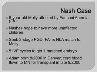 6-year-old Molly affected by Fanconi Anemia
(FA)
Nashes hope to have more unaffected
children
Seek 2-stage PGD: FA- & HLA match for
Molly
5 IVF cycles to get 1 matched embryo
Adam born 8/2000 in Denver; cord blood
flown to MN for transplant in late 9/2000
 