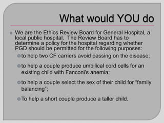 We are the Ethics Review Board for General Hospital, a
local public hospital. The Review Board has to
determine a policy for the hospital regarding whether
PGD should be permitted for the following purposes:
to help two CF carriers avoid passing on the disease;
to help a couple produce umbilical cord cells for an
existing child with Fanconi’s anemia;
to help a couple select the sex of their child for “family
balancing”;
To help a short couple produce a taller child.
 