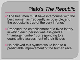  “The best men must have intercourse with the
best women as frequently as possible, and
the opposite is true of the very inferior.”
 Proposed the establishment of a fixed lottery
in which each person was assigned a
“marriage number” corresponding to a
quantitative assessment of their fitness
 He believed this system would lead to a
predictable improvement of the human race.
 