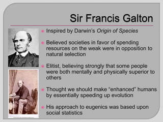  Inspired by Darwin’s Origin of Species
 Believed societies in favor of spending
resources on the weak were in opposition to
natural selection
 Elitist, believing strongly that some people
were both mentally and physically superior to
others
 Thought we should make “enhanced” humans
by essentially speeding up evolution
 His approach to eugenics was based upon
social statistics
 