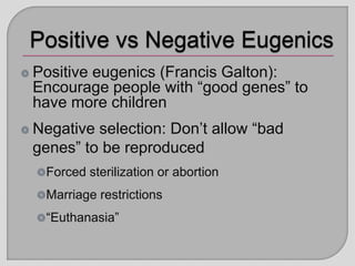 Positive eugenics (Francis Galton):
Encourage people with “good genes” to
have more children
Negative selection: Don’t allow “bad
genes” to be reproduced
Forced sterilization or abortion
Marriage restrictions
“Euthanasia”
 
