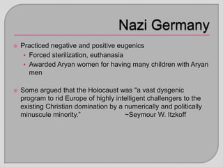  Practiced negative and positive eugenics
• Forced sterilization, euthanasia
• Awarded Aryan women for having many children with Aryan
men
 Some argued that the Holocaust was "a vast dysgenic
program to rid Europe of highly intelligent challengers to the
existing Christian domination by a numerically and politically
minuscule minority.” ~Seymour W. Itzkoff
 