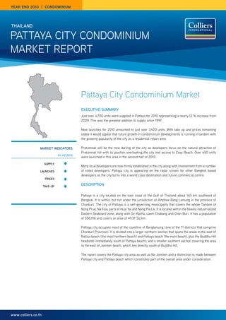year end 2010 | Condominium




THAIlANd

Pattaya City Condominium
market rePort



                                            Pattaya City Condominium Market
                                            ExECuTIvE SummARy
                                            Just over 4,700 units were supplied in Pattaya for 2010 representing a nearly 12 % increase from
                                            2009. this was the greatest addition to supply since 1997.

                                            new launches for 2010 amounted to just over 3,420 units. With take up and prices remaining
                                            stable it would appear that future growth in condominium developments is running in tandem with
                                            the growing popularity of the city as a residential resort area.

                 mARKET INdICAToRS          Pratumnak will be the new darling of the city as developers focus on the natural attraction of
                                            Pratumnak hill with its position overlooking the city and access to Cosy Beach. over 650 units
                               H1-H2 2010
                                            were launched in this area in the second half of 2010.

                     Supply
                                            many local developers are now firmly established in the city along with involvement from a number
                 lAuNCHES                   of listed developers. Pattaya city is appearing on the radar screen for other Bangkok based
                                            developers as the city turns into a world class destination and future commercial centre.
                      pRICES

                     TAKE-up
                                            dESCRIpTIoN

                                            Pattaya is a city located on the east coast of the Gulf of thailand about 165 km southeast of
                                            Bangkok. it is within, but not under the jurisdiction of amphoe Bang Lamung in the province of
                                            Chonburi. the city of Pattaya is a self-governing municipality that covers the whole tambon of
                                            nong Prue, na klua, parts of Huai yai and nong Pla Lai. it is located within the heavily industrialized
                                            eastern Seaboard zone, along with Sri racha, Laem Chabang and Chon Buri. it has a population
                                            of 556,916 and covers an area of 49.37 Sq km.

                                            Pattaya city occupies most of the coastline of Banglamung (one of the 11 districts that comprise
                                            Chonburi Province). it is divided into a larger northern section that spans the areas to the east of
                                            naklua beach (the most northern beach) and Pattaya beach (the main beach), plus the Buddha Hill
                                            headland (immediately south of Pattaya beach), and a smaller southern section covering the area
                                            to the east of Jomtien beach, which lies directly south of Buddha Hill.

                                            the report covers the Pattaya city area as well as na Jomtien and a distinction is made between
                                            Pattaya city and Pattaya beach which constitutes part of the overall area under consideration.




www.colliers.co.th
 