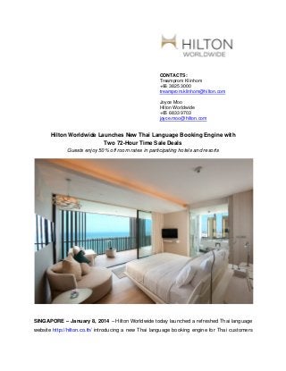 CONTACTS:
Treamprom Klinhom
+66 3825 3000
treamprom.klinhom@hilton.com
Joyce Moo
Hilton Worldwide
+65 6833 9703
joyce.moo@hilton.com

Hilton Worldwide Launches New Thai Language Booking Engine with
Two 72-Hour Time Sale Deals
Guests enjoy 50% off room rates in participating hotels and resorts

SINGAPORE – January 8, 2014 – Hilton Worldwide today launched a refreshed Thai language
website http://hilton.co.th/ introducing a new Thai language booking engine for Thai customers

 