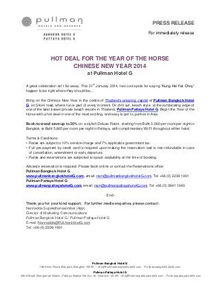 PRESS RELEASE
For immediately release

HOT DEAL FOR THE YEAR OF THE HORSE
CHINESE NEW YEAR 2014
at Pullman Hotel G
st
A great celebration isn’t far away. This 31 January 2014, two cool spots for saying “Kung Hei Fat Choy”
happen to be right where they should be...

Bring on the Chinese New Year in the centre of Thailand’s amazing capital at Pullman Bangkok Hotel
G, on Silom road, where fun is part of every moment. Or chill out, beach style, at the exhilarating edge of
one of the best known private beach resorts in Thailand, Pullman Pattaya Hotel G. Begin the Year of the
Horse with a hot deal in one of the most exciting, and easy to get to, parties in Asia.
Book now and save up to 30% on a stylish Deluxe Room, starting from Baht 3,060 per room per night in
Bangkok or Baht 5,865 per room per night in Pattaya, with complimentary Wi-Fi throughout either hotel.
Terms & Conditions:
• Rates are subject to 10% service charge and 7% applicable government tax.
• Full pre-payment by credit card is required upon making the reservation and is non-refundable in case
of cancellation, amendment or early departure.
• Rates and reservations are subjected to space availability at the time of booking.
Advance reservation is required. Please book online or contact the Reservations office:
Pullman Bangkok Hotel G
www.pullmanbangkokhotelG.com, email: rsvn@pullmanbangkokhotelG.com, Tel +66 (0) 2238 1991
Pullman Pattaya Hotel G
www.pullmanpattayahotelG.com, email: rsvn@pullmanpattayahotelG.com, Tel +66 (0) 3841 1940
- End Thank you for your kind support. For further media enquiries, please contact:
Nannadda Supakdhanasombat (App)
Director of Marketing Communications
Pullman Bangkok Hotel G / Pullman Pattaya Hotel G
E-mail: Nannadda@PullmanHotelG.com
Tel: +66 (0) 2238 1991

Pullman Bangkok Hotel G
188 Silom Road, Bangrak, Bangkok 10500 - info@PullmanbangkokhotelG.com - PullmanbangkokhotelG.com
Pullman Pattaya Hotel G
445/3 Moo5 Wongamart Beach, Pattaya-Naklua Rd. Soi 16, Chonburi 20150 - info@PullmanpattayahotelG.com - PullmanpattayahotelG.com

 