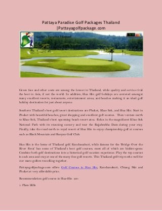 Pattaya Paradise Golf Packages Thailand
|Pattayagolfpackage.com
Green fees and other costs are among the lowest in Thailand, while quality and service rival
the best in Asia, if not the world. In addition, Hua Hin golf holidays are centered amongst
many excellent resorts, restaurants, entertainment areas, and beaches making it an ideal golf
holiday destination for just about anyone.
Southern Thailand’s best golf resort destinations are Phuket, Khao Sok, and Hua Hin. Start in
Phuket with beautiful beaches, great shopping and excellent golf courses. Then venture north
to Khao Sok, Thailand’s best upcoming beach resort area. Relax in the magnificent Khao Sok
National Park with its stunning scenery and tour the Rajjabrabha Dam during your stay.
Finally, take the road north to royal resort of Hua Hin to enjoy championship golf at courses
such as Black Mountain and Banyan Golf Club.
Hua Hin is the home of Thailand golf. Kanchanaburi, while famous for the ‘Bridge Over the
River Kwai’ has some of Thailand’s best golf courses; most all of which are hidden-gems.
Combine both golf destinations into a historical golf vacation experience. Play the top courses
in each area and stay at one of the many fine golf resorts. This Thailand golf trip works well for
2 or more golfers travelling together.
Pattayagolfpackage.com offers Golf Courses in Hau Hin, Kanchanaburi, Chiang Mai and
Phuket at very affordable price.
Recommendation golf course in Hua-Hin are:
1. Plam Hills
 
