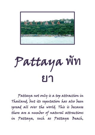 Pattaya
Pattaya not only is a top attraction in
Thailand, but its reputation has also been
spread all over the world. This is because
there are a number of natural attractions
in Pattaya, such as Pattaya Beach,
 