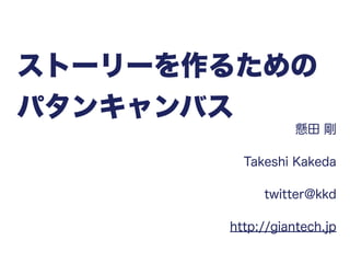 ストーリーを作るための
パタンキャンバス
懸田 剛
Takeshi Kakeda
twitter@kkd
http://giantech.jp
 