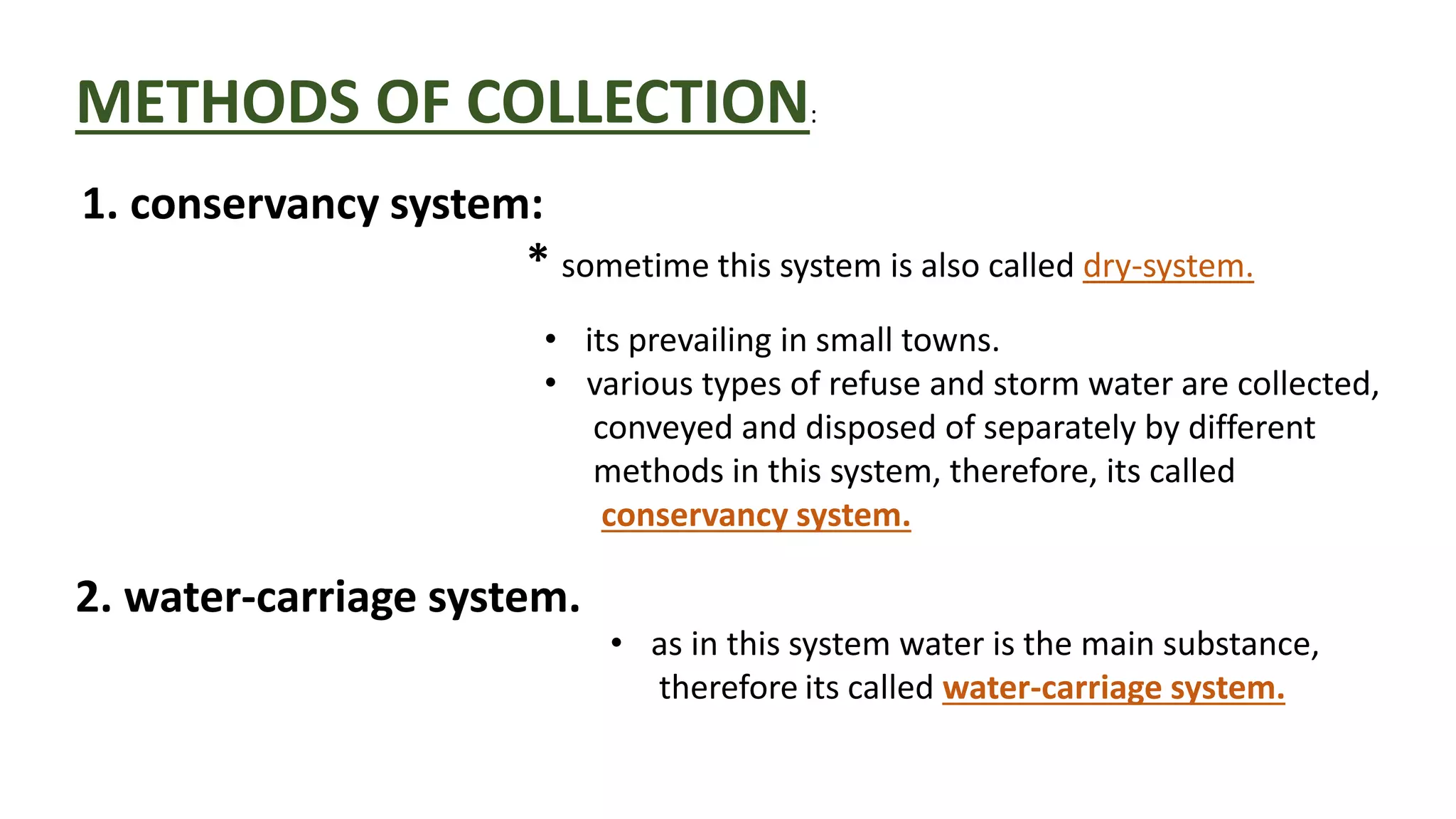 METHODS OF COLLECTION:
1. conservancy system:
* sometime this system is also called dry-system.
2. water-carriage system.
• its prevailing in small towns.
• various types of refuse and storm water are collected,
conveyed and disposed of separately by different
methods in this system, therefore, its called
conservancy system.
• as in this system water is the main substance,
therefore its called water-carriage system.
 
