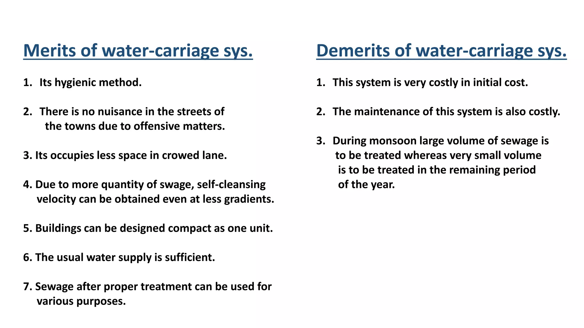 Merits of water-carriage sys.
1. Its hygienic method.
2. There is no nuisance in the streets of
the towns due to offensive matters.
3. Its occupies less space in crowed lane.
4. Due to more quantity of swage, self-cleansing
velocity can be obtained even at less gradients.
5. Buildings can be designed compact as one unit.
6. The usual water supply is sufficient.
7. Sewage after proper treatment can be used for
various purposes.
Demerits of water-carriage sys.
1. This system is very costly in initial cost.
2. The maintenance of this system is also costly.
3. During monsoon large volume of sewage is
to be treated whereas very small volume
is to be treated in the remaining period
of the year.
 