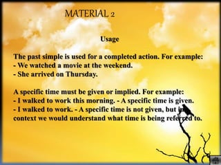 Usage
The past simple is used for a completed action. For example:
- We watched a movie at the weekend.
- She arrived on Thursday.
A specific time must be given or implied. For example:
- I walked to work this morning. - A specific time is given.
- I walked to work. - A specific time is not given, but in
context we would understand what time is being referred to.
MATERIAL 2
 