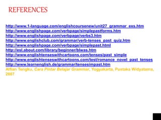 REFERENCES
http://www.1-language.com/englishcoursenew/unit27_grammar_exs.htm
http://www.englishpage.com/verbpage/simplepastforms.htm
http://www.englishpage.com/verbpage/verbs3.htm
http://www.englishclub.com/grammar/verb-tenses_past_quiz.htm
http://www.englishpage.com/verbpage/simplepast.html
http://esl.about.com/library/beginner/blwas.htm
http://www.englishtenseswithcartoons.com/tenses/past_simple
http://www.englishtenseswithcartoons.com/test/romance_novel_past_tenses
http://www.learnenglish.de/grammar/tensesimpast.htm
Alfian Tengku, Cara Pintar Belajar Grammar, Yogyakarta, Pustaka Widyatama,
2007
 