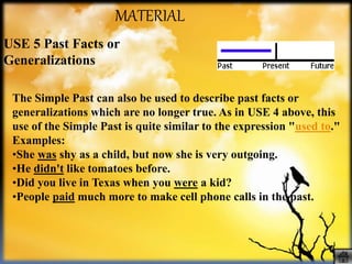 MATERIAL
USE 5 Past Facts or
Generalizations
The Simple Past can also be used to describe past facts or
generalizations which are no longer true. As in USE 4 above, this
use of the Simple Past is quite similar to the expression "used to."
Examples:
•She was shy as a child, but now she is very outgoing.
•He didn't like tomatoes before.
•Did you live in Texas when you were a kid?
•People paid much more to make cell phone calls in the past.
 