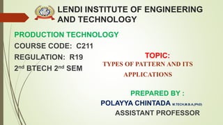 LENDI INSTITUTE OF ENGINEERING
AND TECHNOLOGY
PRODUCTION TECHNOLOGY
COURSE CODE: C211
REGULATION: R19
2nd BTECH 2nd SEM
PREPARED BY :
POLAYYA CHINTADA M.TECH,M.B.A,(PhD)
ASSISTANT PROFESSOR
TOPIC:
TYPES OF PATTERN AND ITS
APPLICATIONS
 