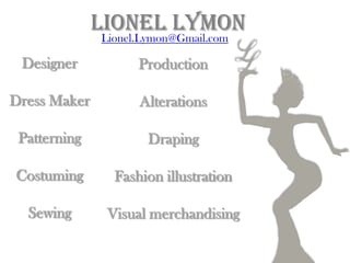 Lionel Lymon
              Lionel.Lymon@Gmail.com

 Designer           Production

Dress Maker         Alterations

 Patterning           Draping

Costuming       Fashion illustration

  Sewing       Visual merchandising
 