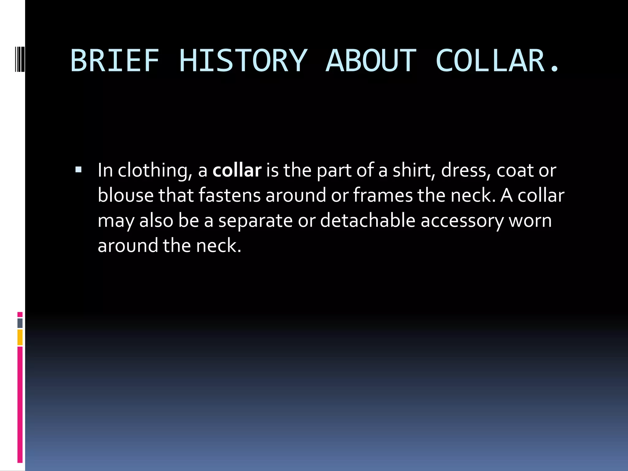 BRIEF HISTORY ABOUT COLLAR.In clothing, a collar is the part of a shirt, dress, coat or blouse that fastens around or frames the neck. A collar may also be a separate or detachable accessory worn around the neck.