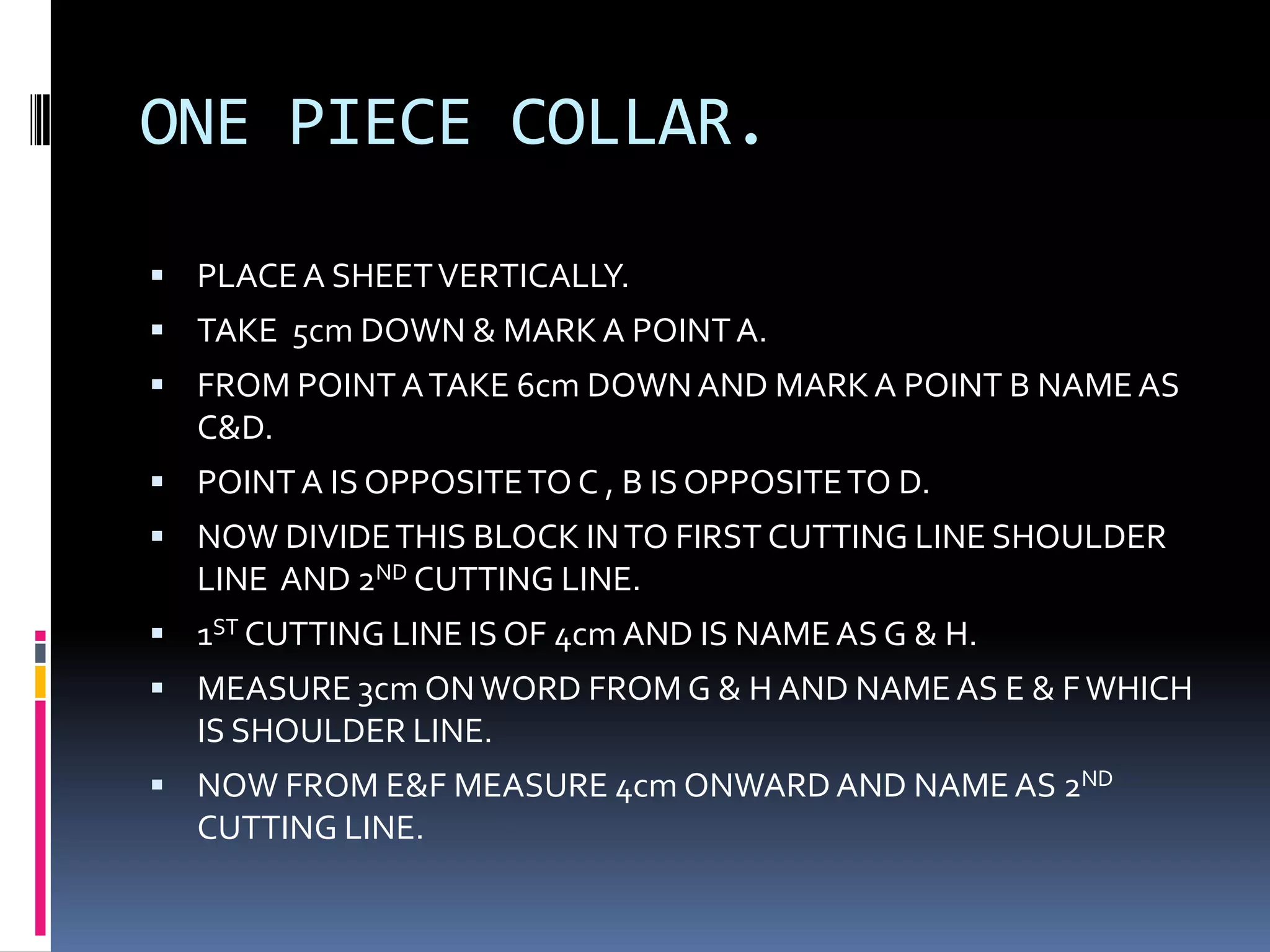 ONE PIECE COLLAR.PLACE A SHEET VERTICALLY.TAKE  5cm DOWN & MARK A POINT A.FROM POINT A TAKE 6cm DOWN AND MARK A POINT B NAME AS C&D.POINT A IS OPPOSITE TO C , B IS OPPOSITE TO D.NOW DIVIDE THIS BLOCK IN TO FIRST CUTTING LINE SHOULDER LINE  AND 2ND CUTTING LINE.1ST CUTTING LINE IS OF 4cm AND IS NAME AS G & H.MEASURE 3cm ON WORD FROM G & H AND NAME AS E & F WHICH IS SHOULDER LINE.NOW FROM E&F MEASURE 4cm ONWARD AND NAME AS 2ND CUTTING LINE.