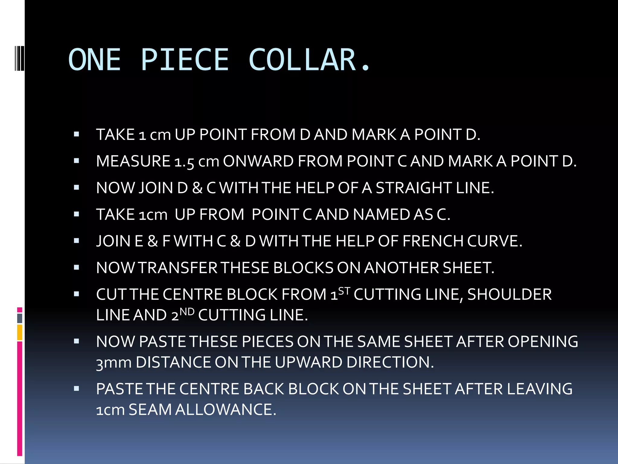 ONE PIECE COLLAR.TAKE 1 cm UP POINT FROM D AND MARK A POINT D.MEASURE 1.5 cm ONWARD FROM POINT C AND MARK A POINT D.NOW JOIN D & C WITH THE HELP OF A STRAIGHT LINE.TAKE 1cm  UP FROM  POINT C AND NAMED AS C.JOIN E & F WITH C & D WITH THE HELP OF FRENCH CURVE.NOW TRANSFER THESE BLOCKS ON ANOTHER SHEET.CUT THE CENTRE BLOCK FROM 1ST CUTTING LINE, SHOULDER LINE AND 2ND CUTTING LINE.NOW PASTE THESE PIECES ON THE SAME SHEET AFTER OPENING 3mm DISTANCE ON THE UPWARD DIRECTION.PASTE THE CENTRE BACK BLOCK ON THE SHEET AFTER LEAVING 1cm SEAM ALLOWANCE.
