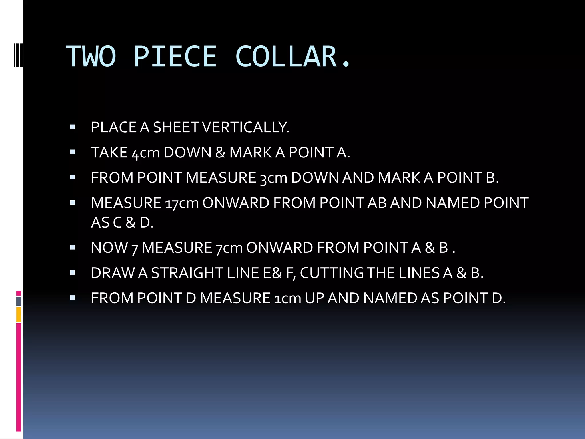 TWO PIECE COLLAR.PLACE A SHEET VERTICALLY.TAKE 4cm DOWN & MARK A POINT A.FROM POINT MEASURE 3cm DOWN AND MARK A POINT B.MEASURE 17cm ONWARD FROM POINT AB AND NAMED POINT AS C & D.NOW 7 MEASURE 7cm ONWARD FROM POINT A & B .DRAW A STRAIGHT LINE E& F, CUTTING THE LINES A & B.FROM POINT D MEASURE 1cm UP AND NAMED AS POINT D.