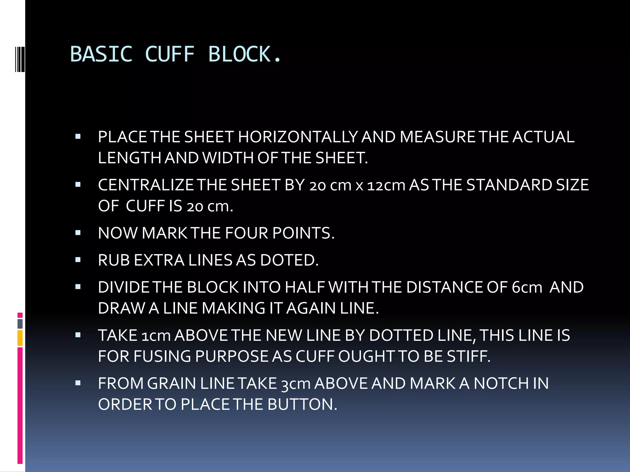 BASIC CUFF BLOCK.PLACE THE SHEET HORIZONTALLY AND MEASURE THE ACTUAL LENGTH AND WIDTH OF THE SHEET.CENTRALIZE THE SHEET BY 20 cm x 12cm AS THE STANDARD SIZE OF  CUFF IS 20 cm.NOW MARK THE FOUR POINTS.RUB EXTRA LINES AS DOTED.DIVIDE THE BLOCK INTO HALF WITH THE DISTANCE OF 6cm  AND DRAW A LINE MAKING IT AGAIN LINE.TAKE 1cm ABOVE THE NEW LINE BY DOTTED LINE, THIS LINE IS FOR FUSING PURPOSE AS CUFF OUGHT TO BE STIFF.FROM GRAIN LINE TAKE 3cm ABOVE AND MARK A NOTCH IN ORDER TO PLACE THE BUTTON.