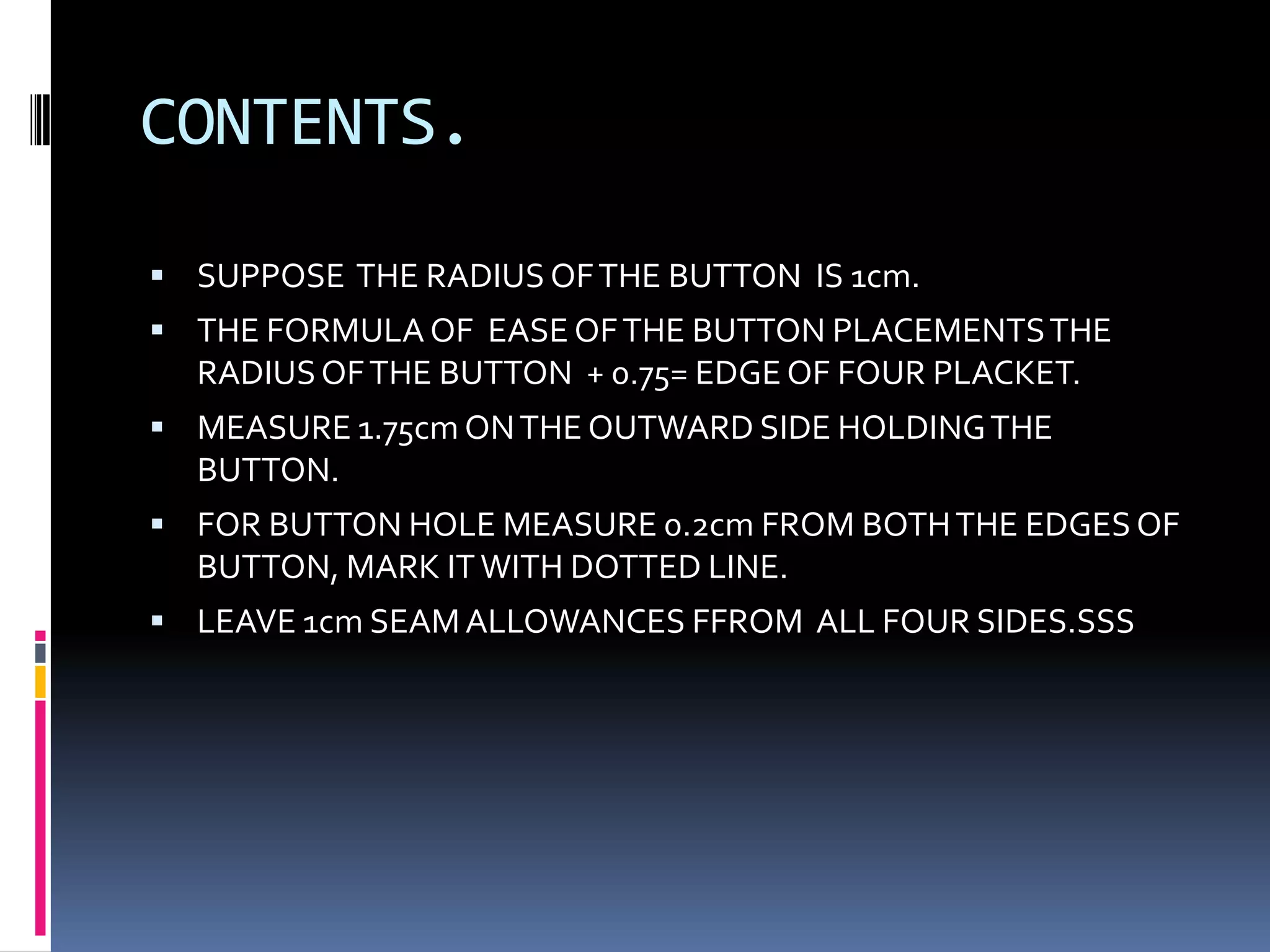 CONTENTS.SUPPOSE  THE RADIUS OF THE BUTTON  IS 1cm.THE FORMULA OF  EASE OF THE BUTTON PLACEMENTS THE RADIUS OF THE BUTTON  + 0.75= EDGE OF FOUR PLACKET.MEASURE 1.75cm ON THE OUTWARD SIDE HOLDING THE BUTTON.FOR BUTTON HOLE MEASURE 0.2cm FROM BOTH THE EDGES OF BUTTON, MARK IT WITH DOTTED LINE.LEAVE 1cm SEAM ALLOWANCES FFROM  ALL FOUR SIDES.SSS