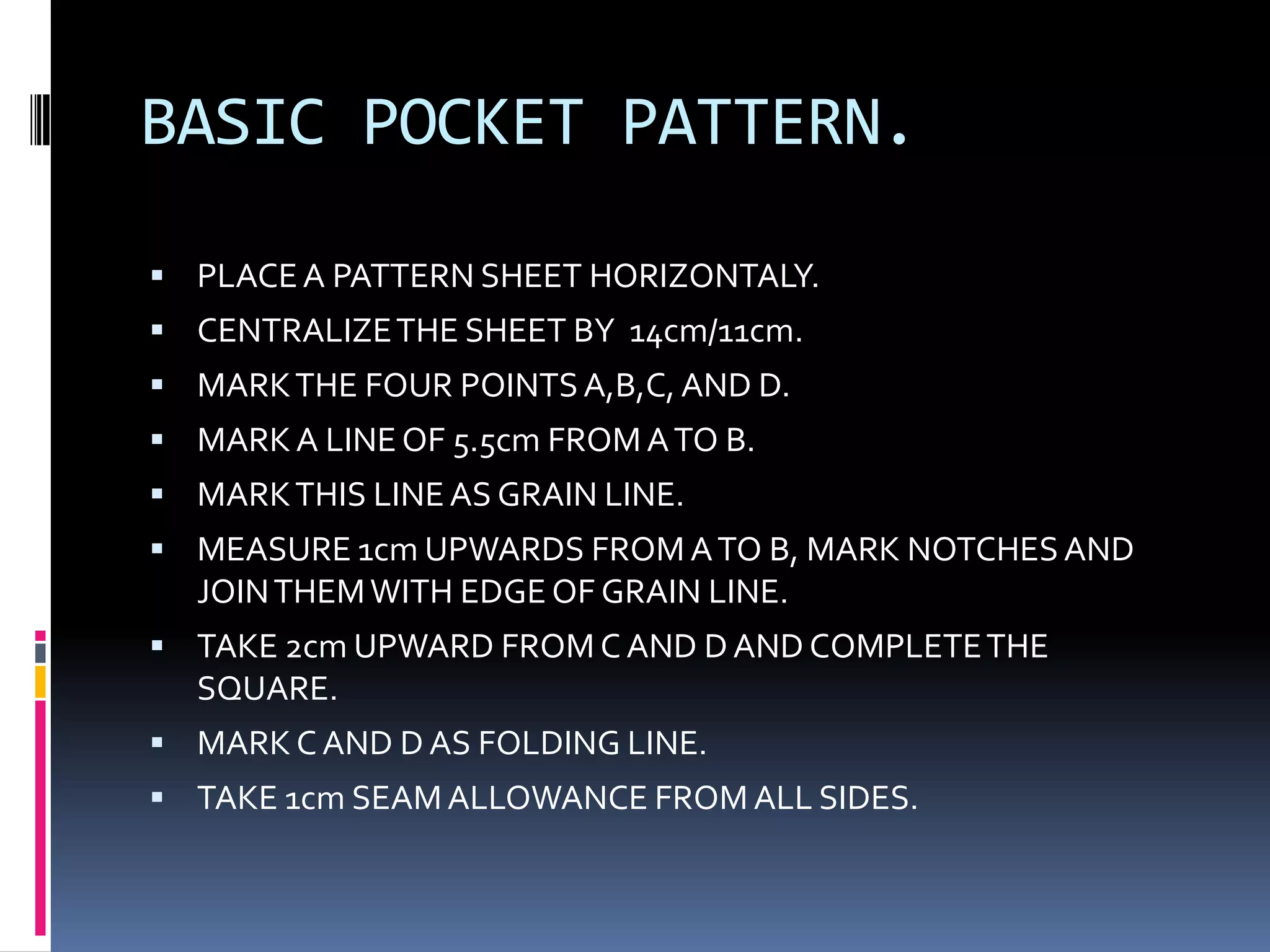 BASIC POCKET PATTERN.PLACE A PATTERN SHEET HORIZONTALY.CENTRALIZE THE SHEET BY  14cm/11cm.MARK THE FOUR POINTS A,B,C, AND D.MARK A LINE OF 5.5cm FROM A TO B.MARK THIS LINE AS GRAIN LINE.MEASURE 1cm UPWARDS FROM A TO B, MARK NOTCHES AND JOIN THEM WITH EDGE OF GRAIN LINE.TAKE 2cm UPWARD FROM C AND D AND COMPLETE THE SQUARE.MARK C AND D AS FOLDING LINE.TAKE 1cm SEAM ALLOWANCE FROM ALL SIDES.