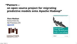 “Pattern –
              an open source project for migrating
              predictive models onto Apache Hadoop”

                  Paco Nathan
                  Concurrent, Inc.
                  San Francisco, CA
                  @pacoid




                 Copyright @2013, Concurrent, Inc.




Sunday, 17 March 13                                   1
 