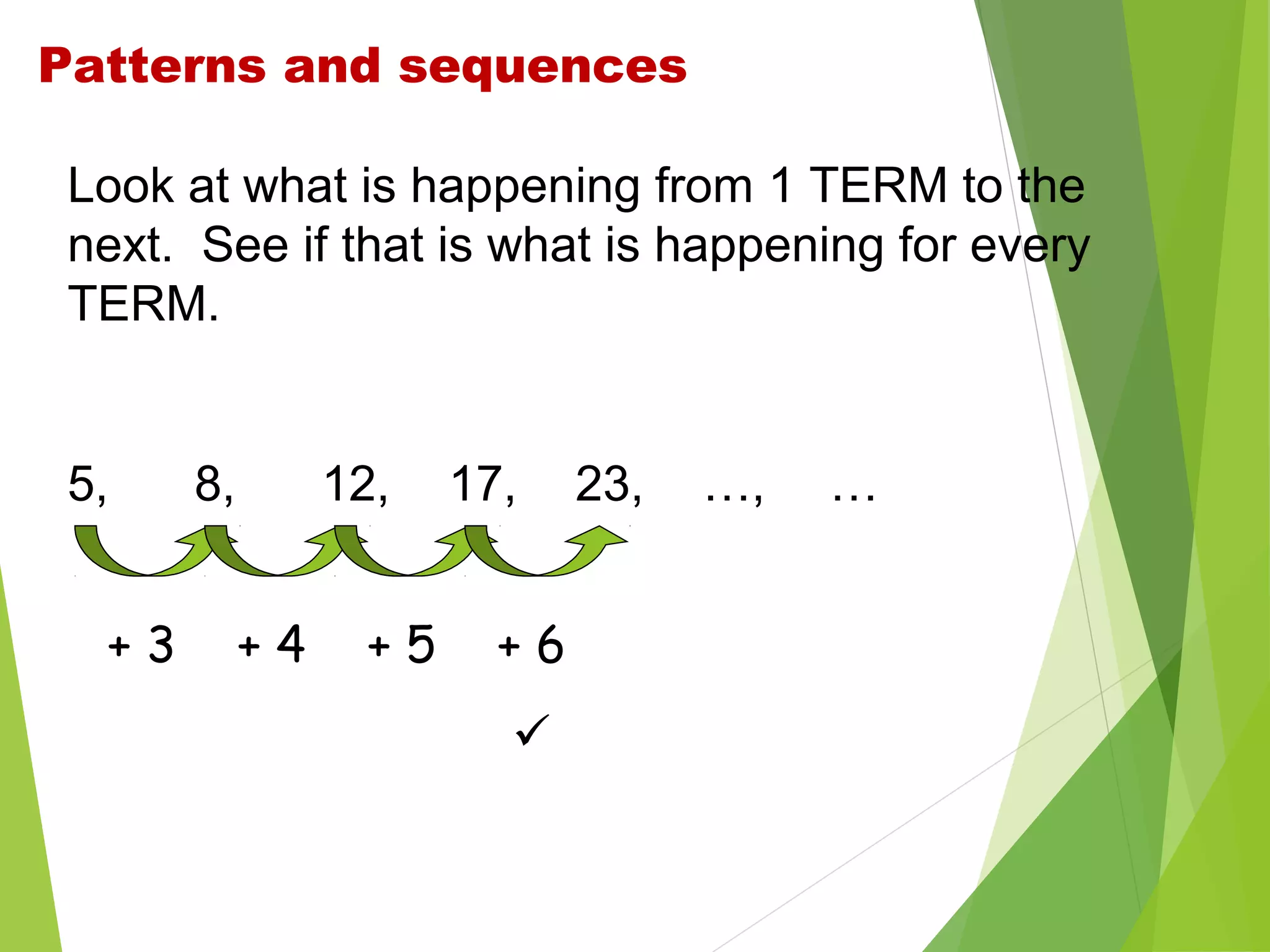 Patterns and sequences
Look at what is happening from 1 TERM to the
next. See if that is what is happening for every
TERM.

5,
+3

8,

12,
+4

+5

17,
+6


23,

…,

…

 