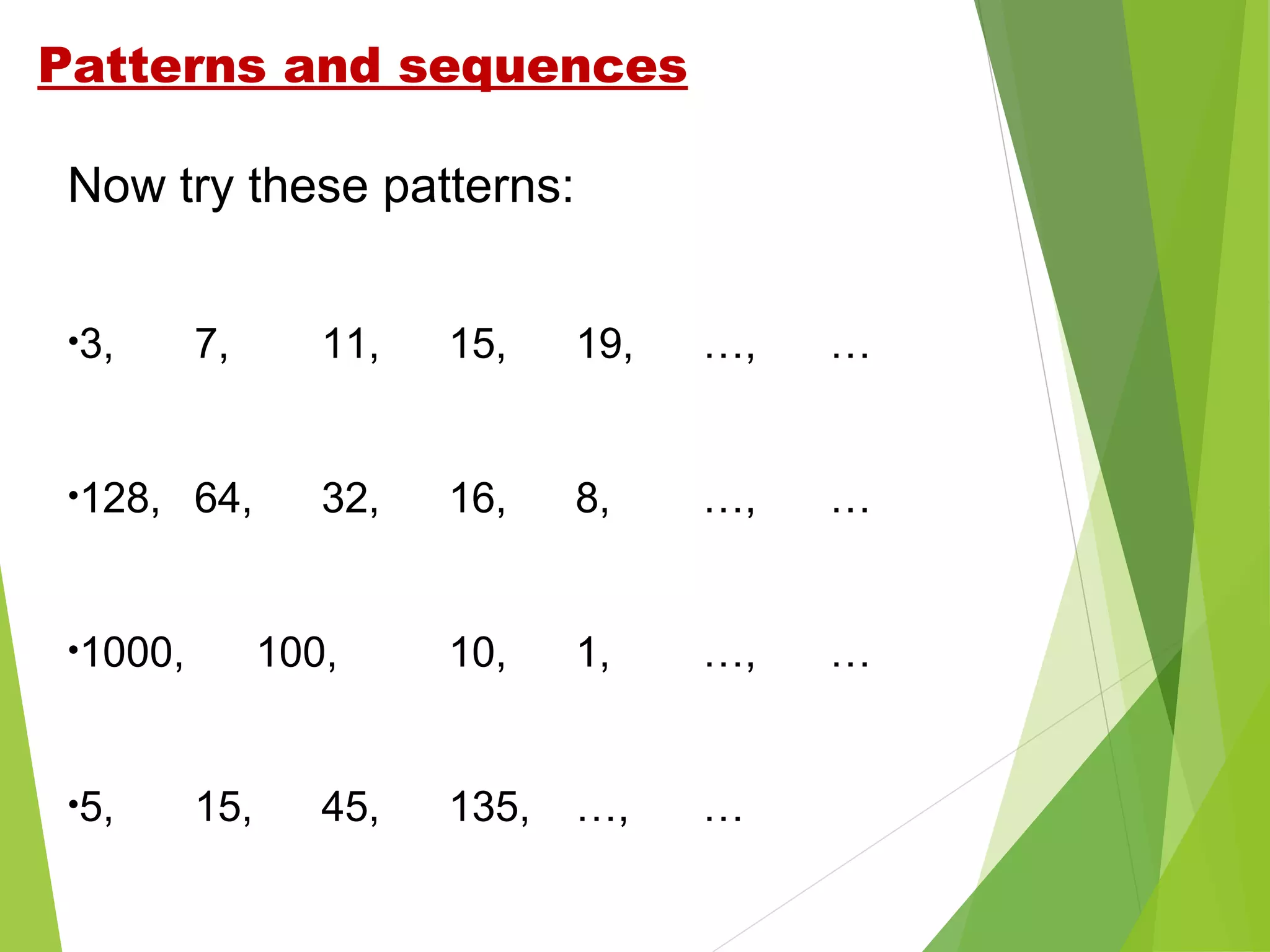 Patterns and sequences
Now try these patterns:
•3,

7,

11,

15,

19,

…,

…

•128,

64,

32,

16,

8,

…,

…

10,

1,

…,

…

135,

…,

…

•1000,

•5,

100,

15,

45,

 