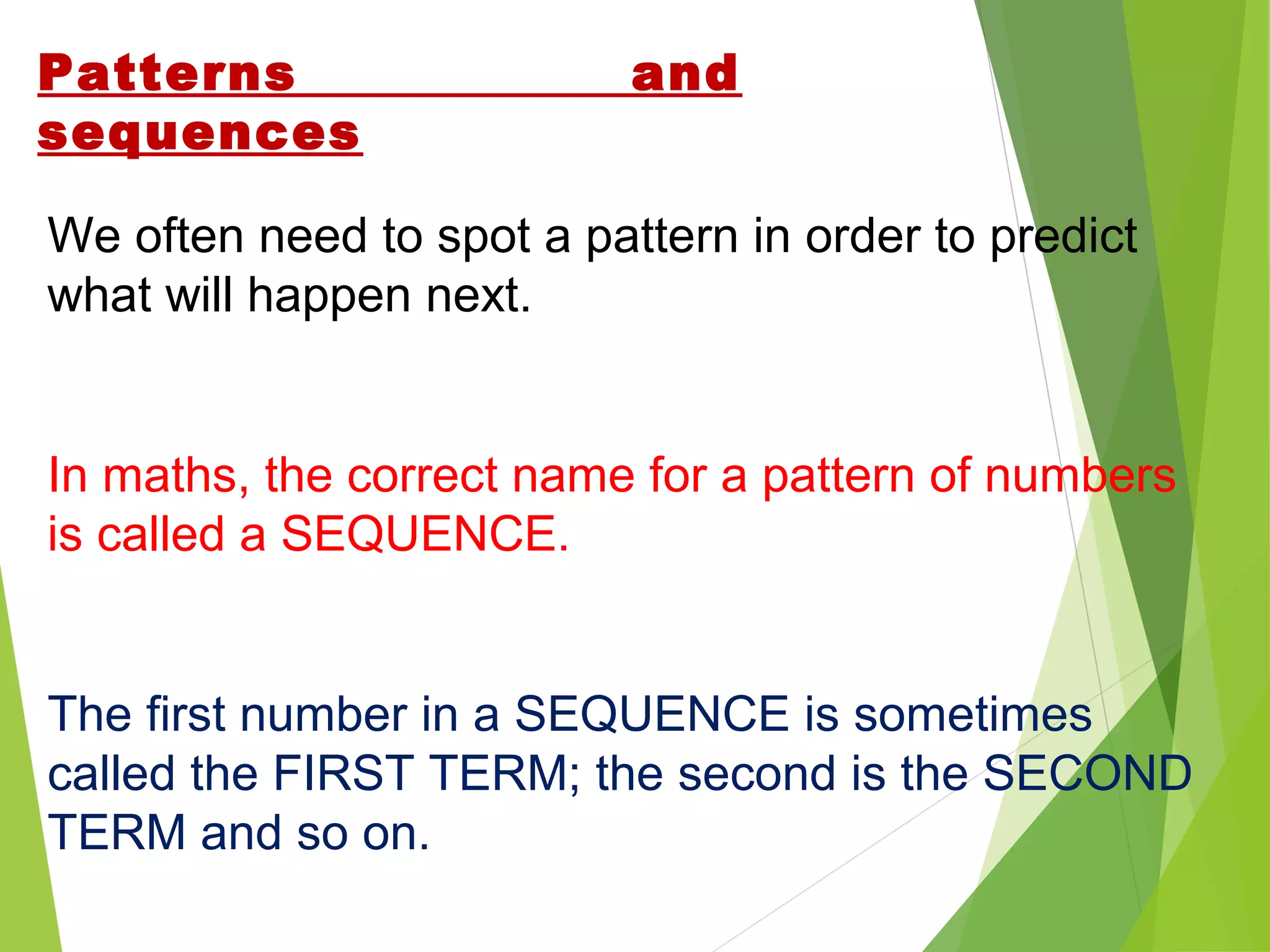 Patterns
sequences

and

We often need to spot a pattern in order to predict
what will happen next.

In maths, the correct name for a pattern of numbers
is called a SEQUENCE.

The first number in a SEQUENCE is sometimes
called the FIRST TERM; the second is the SECOND
TERM and so on.

 