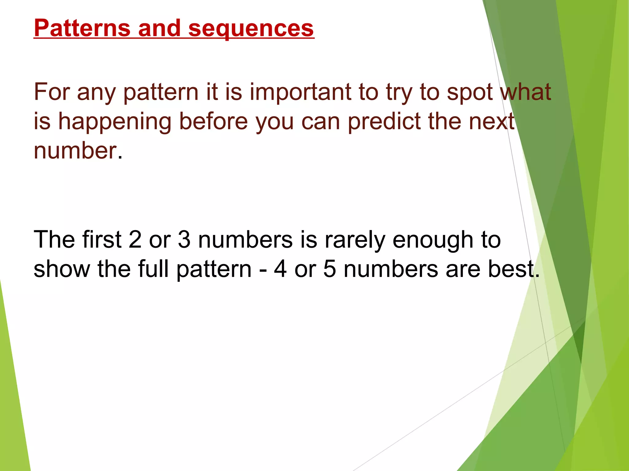 Patterns and sequences
For any pattern it is important to try to spot what
is happening before you can predict the next
number.

The first 2 or 3 numbers is rarely enough to
show the full pattern - 4 or 5 numbers are best.

 