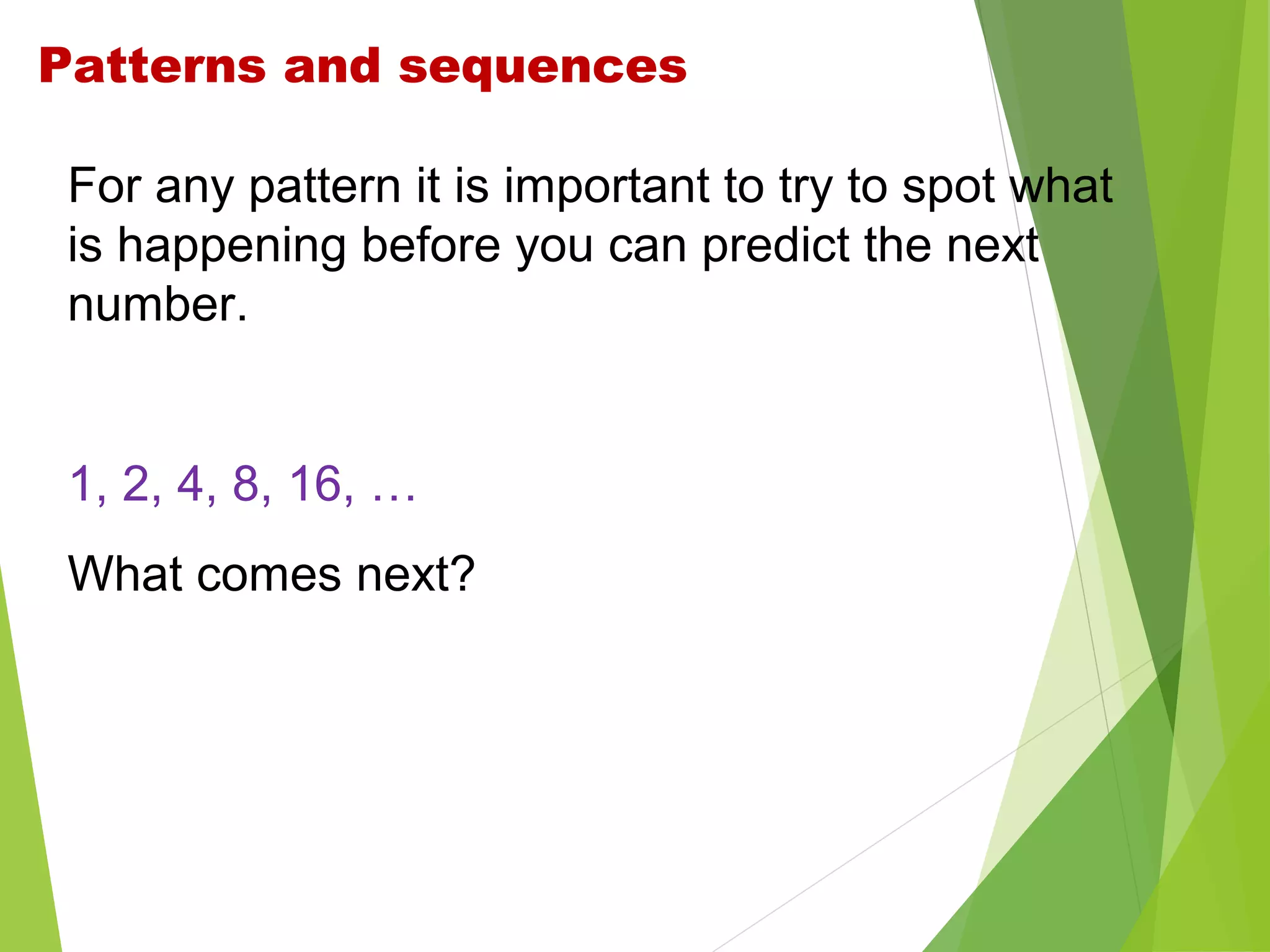 Patterns and sequences
For any pattern it is important to try to spot what
is happening before you can predict the next
number.

1, 2, 4, 8, 16, …
What comes next?

 