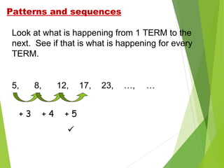 Patterns and sequences
Look at what is happening from 1 TERM to the
next. See if that is what is happening for every
TERM.

5,
+3

8,

12,
+4

+5


17,

23,

…,

…

 