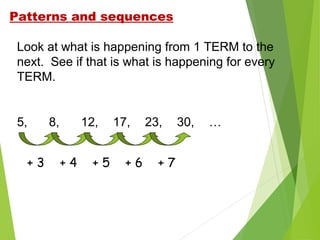 Patterns and sequences
Look at what is happening from 1 TERM to the
next. See if that is what is happening for every
TERM.

5,
+3

8,

12,
+4

+5

17,
+6

23,
+7

30,

…

 