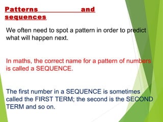 Patterns
sequences

and

We often need to spot a pattern in order to predict
what will happen next.

In maths, the correct name for a pattern of numbers
is called a SEQUENCE.

The first number in a SEQUENCE is sometimes
called the FIRST TERM; the second is the SECOND
TERM and so on.

 
