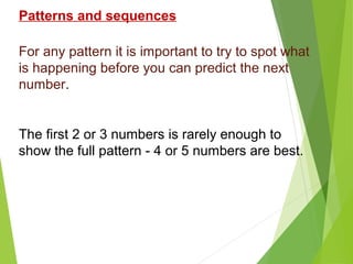 Patterns and sequences
For any pattern it is important to try to spot what
is happening before you can predict the next
number.

The first 2 or 3 numbers is rarely enough to
show the full pattern - 4 or 5 numbers are best.

 