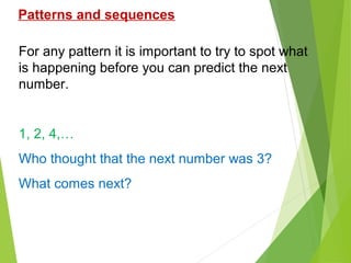 Patterns and sequences
For any pattern it is important to try to spot what
is happening before you can predict the next
number.

1, 2, 4,…
Who thought that the next number was 3?
What comes next?

 