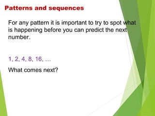 Patterns and sequences
For any pattern it is important to try to spot what
is happening before you can predict the next
number.

1, 2, 4, 8, 16, …
What comes next?

 