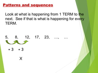 Patterns and sequences
Look at what is happening from 1 TERM to the
next. See if that is what is happening for every
TERM.

5,
+3

8,

12,
+3
X

17,

23,

…,

…

 