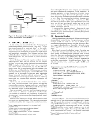 Figure 1: Conceptual ﬂow diagram of a sample Cas-
cading application using PMML.
3. CHICAGO CRIME DATA
In this section, we demonstrate how the Pattern project
can be applied for use in a real problem. The City of Chicago
has released much of its municipal data10
to the public.
Their stated intent is to promote access to government data
and encourage the development of applications which engage
and beneﬁt their community. Over 200 data sets have been
published and are available via an online portal web site.
Most of these data sets are available as comma-separated
values (CSV).
One of the data sets11
lists the reported incidents of crime
in Chicago since 2001. For each incident, the data set lists
the date, location, case number, various crime classiﬁcations
(FBI, etc.), plus an index to both a ward and a community
area. There are less than 50 wards, and less than 100 com-
munity areas. The former represent political divisions, while
the latter are used for collecting US Census data. Analysts
working on Chicago demographics have noted that the ward
numbers can be problematic given that ward boundaries
change frequently based on political motivations12
. The
community areas also change; however, these are relatively
more stable and therefore more useful for aggregating the
crime data.
Other data sets are also indexed by these same commu-
nity areas. In addition to the crime reports, data sets for
census and predominant language spoken are joined based
on community area index. These help enrich the crime data
with additional signals to boost predictions.
Data preparation is performed in a Cascading application,
which results in a data cube used to train classiﬁers in R.
This code can be reused for data preparation in production.
An open source code repository for this applicaton is avaial-
ble on GitHub13
.
First the crime data is read as CSV, with an assertion used
to remove rows with null values. Then a regular expression
is used to extract the date components: month, hour, week.
10
http://www.cityofchicago.org/city/en/narr/foia/
CityData.html
11
https://data.cityofchicago.org/Public-Safety/
Crimes-2001-to-present/ijzp-q8t2
12
http://www.robparal.com/ChicagoCommunity
AreaData.html
13
https://github.com/ceteri/ChicagoCrime
These values plus the year, crime category, and community
area index comprise the dimensions for the data cube. A
GroupBy aggregates on these dimensions, to obtain counts
for each crime category. Those results get merged with de-
faults, so that any missing crime categories have counts set
to zero. Then the census and predominant language spo-
ken get joined, using a HashJoin for a replicated join. This
provides an optimization when run in MapReduce, since the
latter two data sets are relatively smaller and can be repli-
cated in memory. The ﬁnal data cube is then written to
output, for training use in R.
A conceptual ﬂow diagram in Figure 2 illustrates the busi-
ness logic for this workﬂow. The actual ﬂow diagram for the
parallelized query generated by the Cascading ﬂow planner
is shown in Figure 3.
3.1 Ensemble Scoring
This section explains the modeling: how a complex model
of ensembles is created for the Chicago crime data set, how
multiple models are used, and the way in which it gets
mapped into Cascading as a data workﬂow. Currently, Pat-
tern supports Random Forest Ensemble. A inital version
of the support for Ensemble of Ensembles is in the GitHub
repo.14
First, data is prepared on Hadoop using a Cascading app
to create the Chicago crime data cube. R is then used to
build models for diﬀerent crime categories based on that
data cube. There are two Random Forest Regression models
trained in R and exported as PMML ﬁles. These are com-
posed into an ensemble in PMML[?] using the selectFirst
method for segmentation. A simple predicate divides the
data into individual crime buckets and applies the RF mod-
els for each.
<Segmentation multipleModelMethod="selectFirst">
<Segment id="1">
<SimplePredicate field="crime_id"
operator="equal" value="PROSTITUTION" />
<MiningModel modelName="randomForest_Model"
functionName="regression">
. . .
</MiningModel>
</Segment>
<Segment id="2">
<SimplePredicate field="crime_id"
operator="equal" value="THEFT" />
<MiningModel modelName="randomForest_Model"
functionName="regression">
. . .
</MiningModel>
</Segment>
</Segmentation>
As shown in Figure 4, the sample app for Pattern reads the
ensemble PMML ﬁle and creates a SubAssembly in Cascad-
ing. A branch in the workﬂow is created for each predicate,
using the Filter operation in Cascading. The ﬁrst branch
has a simple predicate comparing crime id and ’PROSTI-
TUTION’, and the second branch compares crime id and
’THEFT’. Cascading applies the corresponding RF models
in the ensemble for each branch. The resulting scored data
14
https://github.com/girish-a1/pattern-2/tree/
wip-1.0-multi
 
