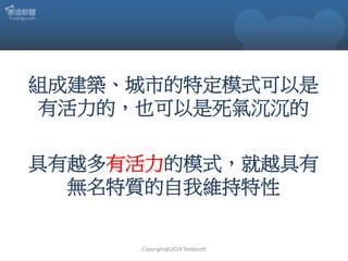 組成建築、城市的特定模式可以是
有活力的，也可以是死氣沉沉的
具有越多有活力的模式，就越具有
無名特質的自我維持特性

Copyright@2014 Teddysoft

 