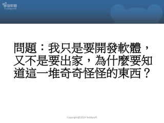 問題：我只是要開發軟體，
又不是要出家，為什麼要知
道這一堆奇奇怪怪的東西？

Copyright@2014 Teddysoft

 