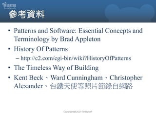 • Patterns and Software: Essential Concepts and
Terminology by Brad Appleton
• History Of Patterns
– http://c2.com/cgi-bin/wiki?HistoryOfPatterns

• The Timeless Way of Building
• Kent Beck、Ward Cunningham、Christopher
Alexander、台鐵天使等照片節錄自網路

Copyright@2014 Teddysoft

 