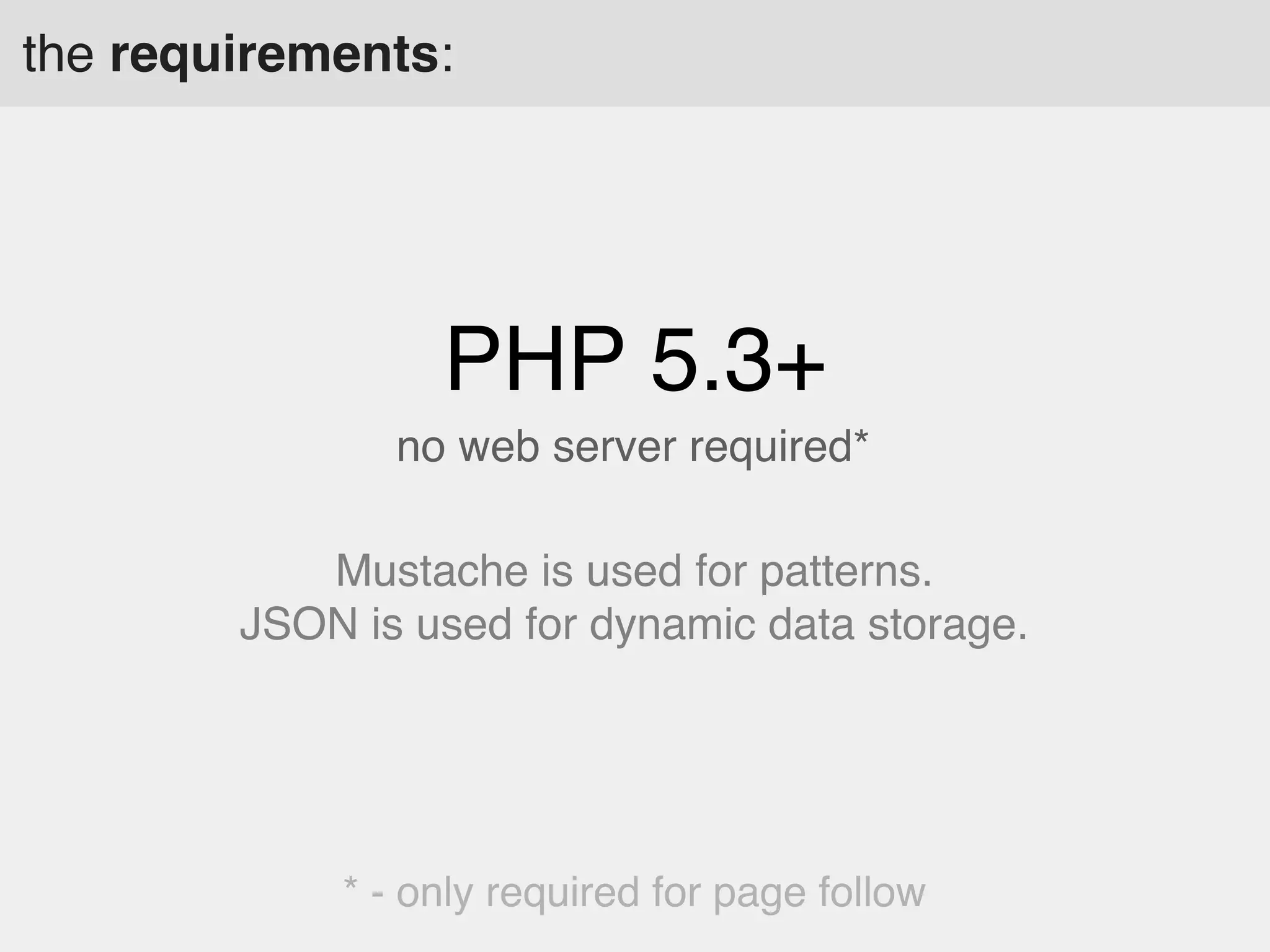 the requirements:

PHP 5.3+
no web server required*
Mustache is used for patterns.
JSON is used for dynamic data storage.

* - only required for page follow

 
