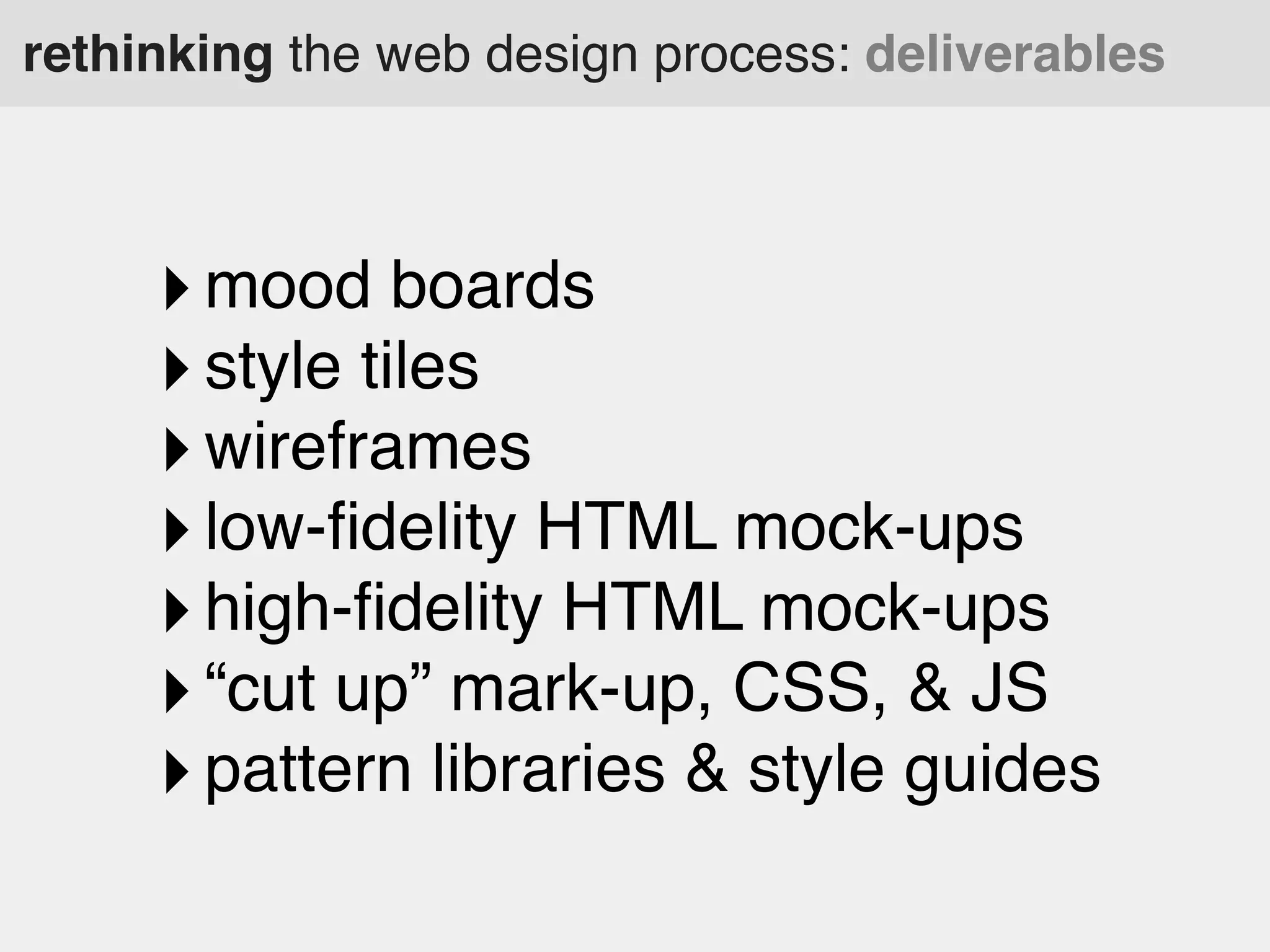 rethinking the web design process: deliverables

‣ mood boards
‣ style tiles
‣ wireframes
‣ low-ﬁdelity HTML mock-ups
‣ high-ﬁdelity HTML mock-ups
‣ “cut up” mark-up, CSS, & JS
‣ pattern libraries & style guides

 